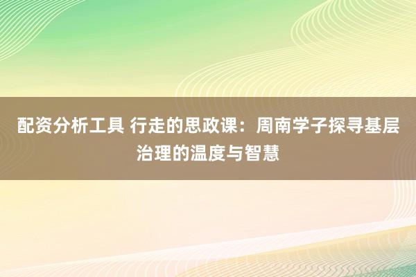 配资分析工具 行走的思政课：周南学子探寻基层治理的温度与智慧