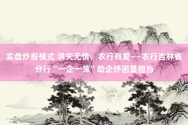 实盘炒股模式 洪灾无情，农行有爱——农行吉林省分行“一企一策”助企纾困显担当