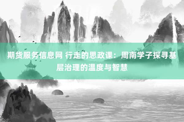 期货服务信息网 行走的思政课：周南学子探寻基层治理的温度与智慧