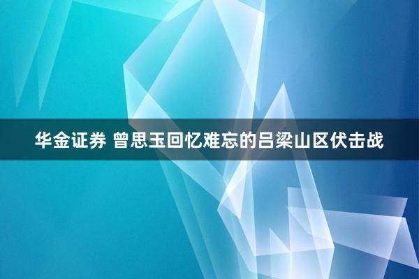 华金证券 曾思玉回忆难忘的吕梁山区伏击战