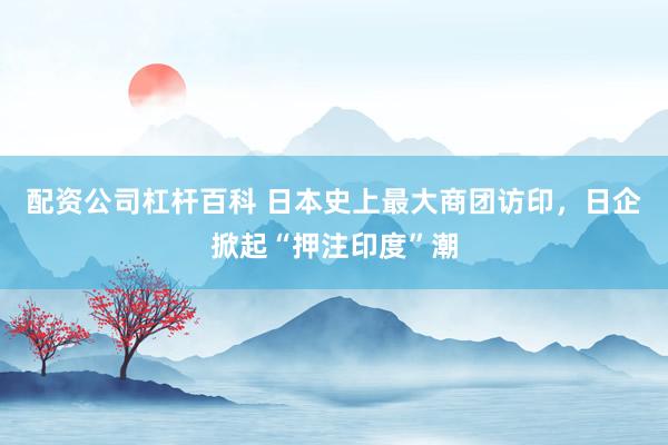 配资公司杠杆百科 日本史上最大商团访印，日企掀起“押注印度”潮