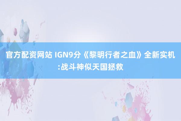 官方配资网站 IGN9分《黎明行者之血》全新实机:战斗神似天国拯救