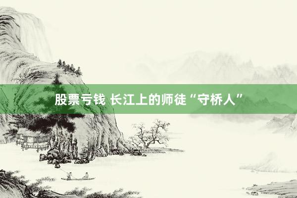 股票亏钱 长江上的师徒“守桥人”