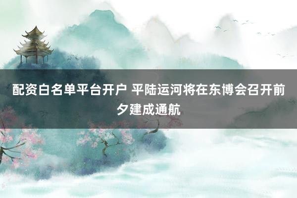 配资白名单平台开户 平陆运河将在东博会召开前夕建成通航