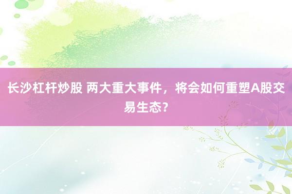 长沙杠杆炒股 两大重大事件，将会如何重塑A股交易生态？