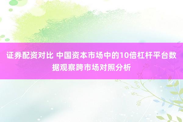 证券配资对比 中国资本市场中的10倍杠杆平台数据观察跨市场对照分析