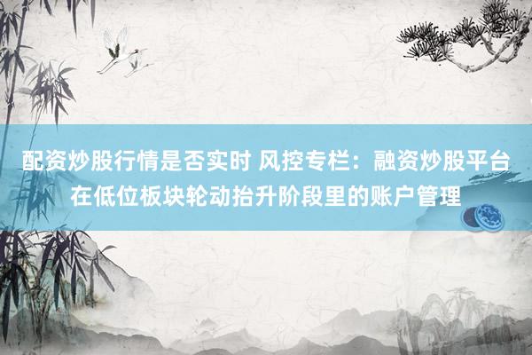 配资炒股行情是否实时 风控专栏：融资炒股平台在低位板块轮动抬升阶段里的账户管理
