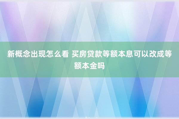 新概念出现怎么看 买房贷款等额本息可以改成等额本金吗
