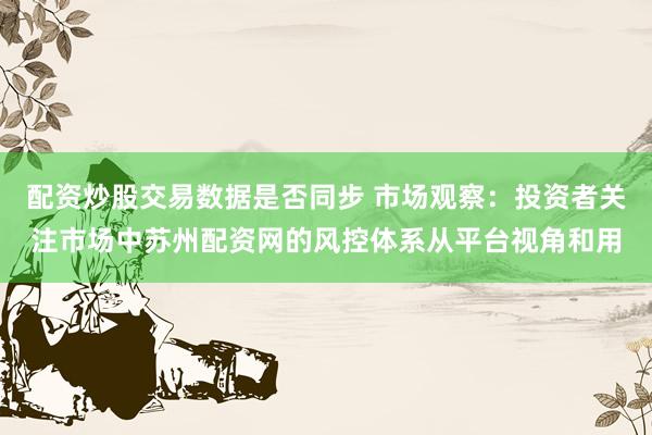 配资炒股交易数据是否同步 市场观察：投资者关注市场中苏州配资网的风控体系从平台视角和用