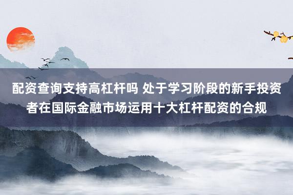 配资查询支持高杠杆吗 处于学习阶段的新手投资者在国际金融市场运用十大杠杆配资的合规