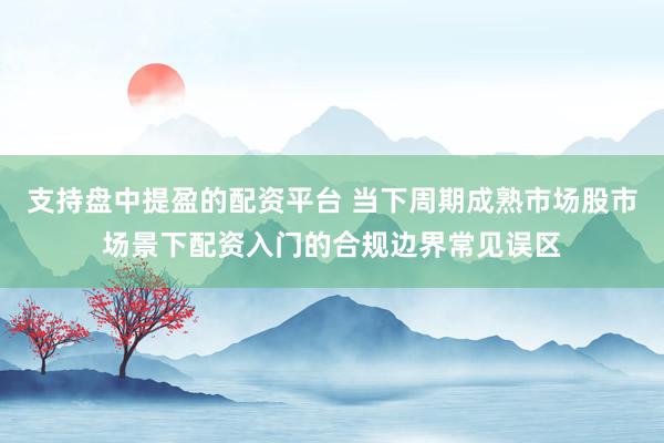 支持盘中提盈的配资平台 当下周期成熟市场股市场景下配资入门的合规边界常见误区