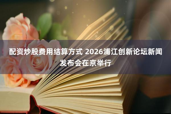 配资炒股费用结算方式 2026浦江创新论坛新闻发布会在京举行
