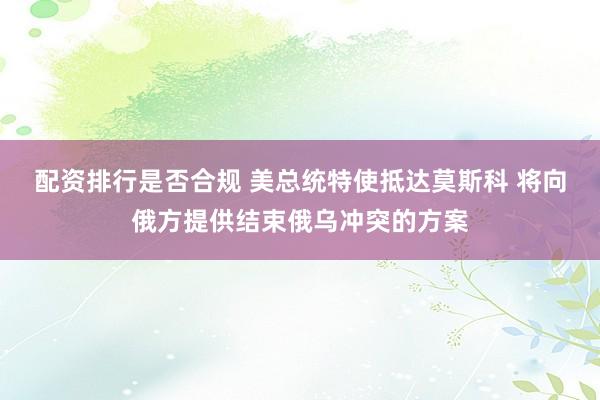 配资排行是否合规 美总统特使抵达莫斯科 将向俄方提供结束俄乌冲突的方案