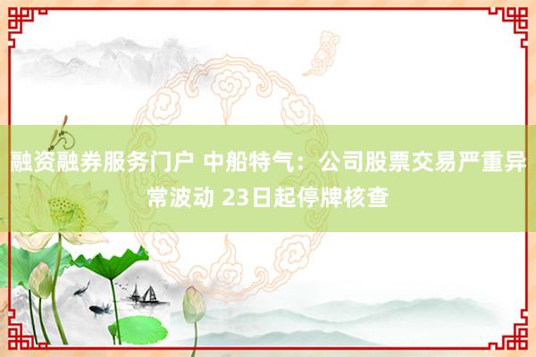 融资融券服务门户 中船特气：公司股票交易严重异常波动 23日起停牌核查