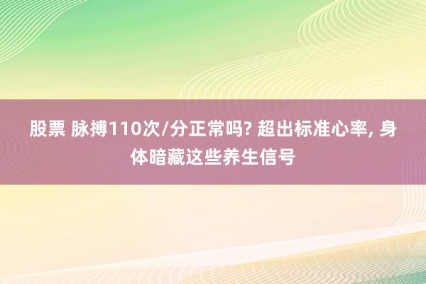 股票 脉搏110次/分正常吗? 超出标准心率, 身体暗藏这些养生信号