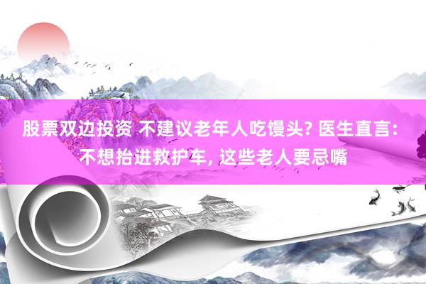 股票双边投资 不建议老年人吃馒头? 医生直言: 不想抬进救护车, 这些老人要忌嘴