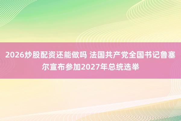 2026炒股配资还能做吗 法国共产党全国书记鲁塞尔宣布参加2027年总统选举