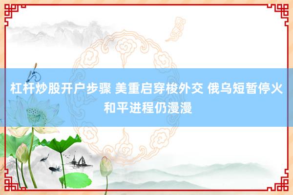 杠杆炒股开户步骤 美重启穿梭外交 俄乌短暂停火 和平进程仍漫漫
