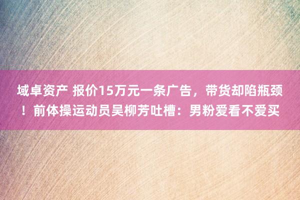 域卓资产 报价15万元一条广告，带货却陷瓶颈！前体操运动员吴柳芳吐槽：男粉爱看不爱买