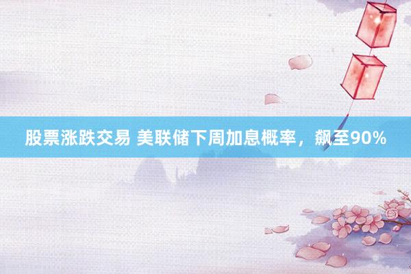 股票涨跌交易 美联储下周加息概率,飙至90%