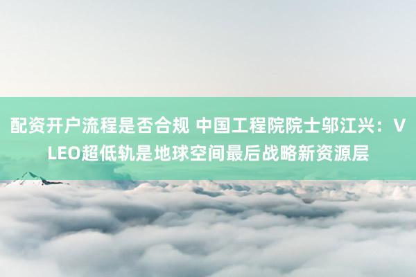 配资开户流程是否合规 中国工程院院士邬江兴：VLEO超低轨是地球空间最后战略新资源层