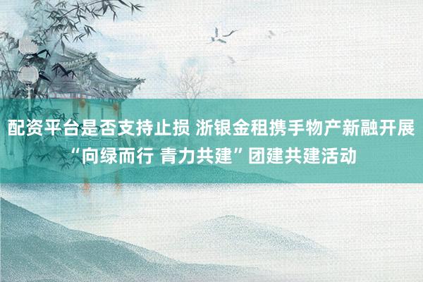 配资平台是否支持止损 浙银金租携手物产新融开展“向绿而行 青力共建”团建共建活动