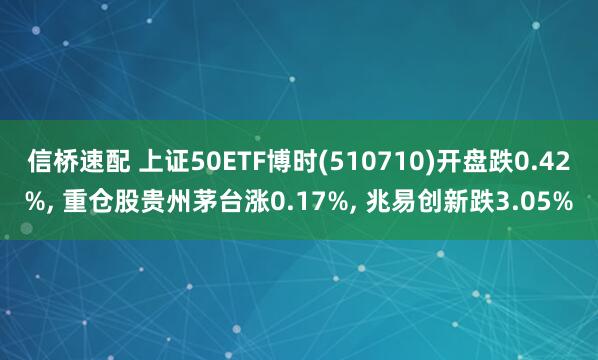 信桥速配 上证50ETF博时(510710)开盘跌0.42%, 重仓股贵州茅台涨0.17%, 兆易创新跌3.05%
