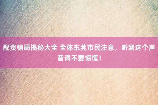 配资骗局揭秘大全 全体东莞市民注意，听到这个声音请不要惊慌！