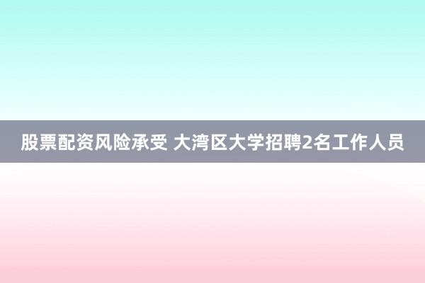 股票配资风险承受 大湾区大学招聘2名工作人员