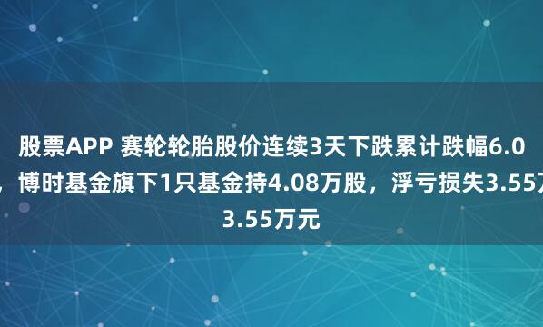 股票APP 赛轮轮胎股价连续3天下跌累计跌幅6.01%，博时基金旗下1只基金持4.08万股，浮亏损失3.55万元