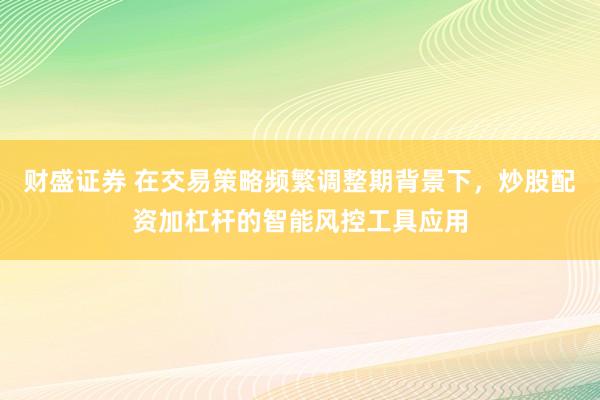 财盛证券 在交易策略频繁调整期背景下，炒股配资加杠杆的智能风控工具应用