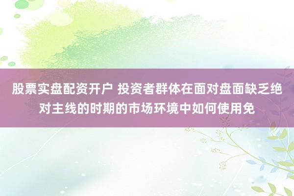 股票实盘配资开户 投资者群体在面对盘面缺乏绝对主线的时期的市场环境中如何使用免