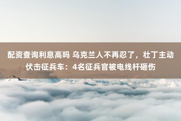 配资查询利息高吗 乌克兰人不再忍了，壮丁主动伏击征兵车：4名征兵官被电线杆砸伤