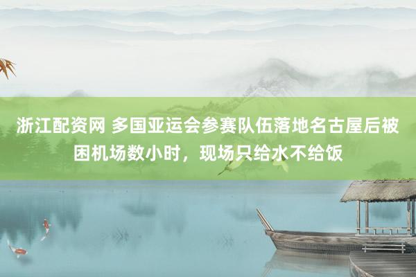 浙江配资网 多国亚运会参赛队伍落地名古屋后被困机场数小时，现场只给水不给饭