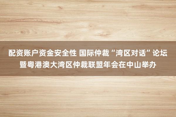 配资账户资金安全性 国际仲裁“湾区对话”论坛暨粤港澳大湾区仲裁联盟年会在中山举办
