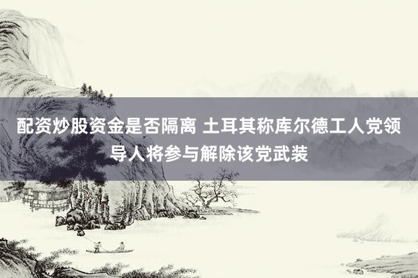 配资炒股资金是否隔离 土耳其称库尔德工人党领导人将参与解除该党武装