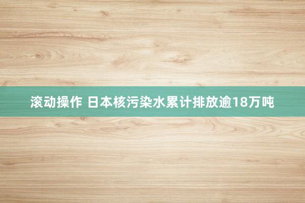 滚动操作 日本核污染水累计排放逾18万吨