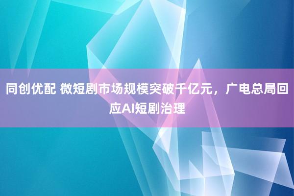 同创优配 微短剧市场规模突破千亿元，广电总局回应AI短剧治理