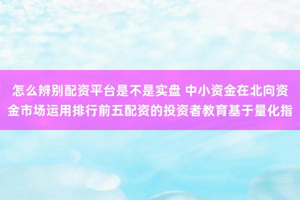 怎么辨别配资平台是不是实盘 中小资金在北向资金市场运用排行前五配资的投资者教育基于量化指