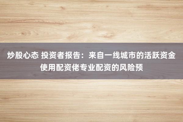 炒股心态 投资者报告：来自一线城市的活跃资金使用配资佬专业配资的风险预