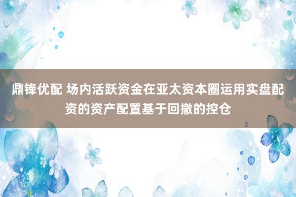 鼎锋优配 场内活跃资金在亚太资本圈运用实盘配资的资产配置基于回撤的控仓