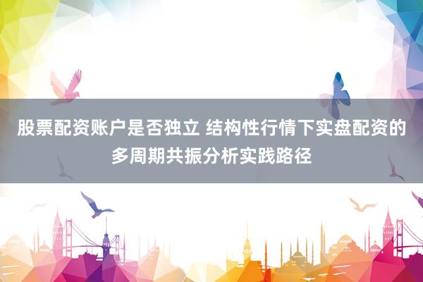 股票配资账户是否独立 结构性行情下实盘配资的多周期共振分析实践路径