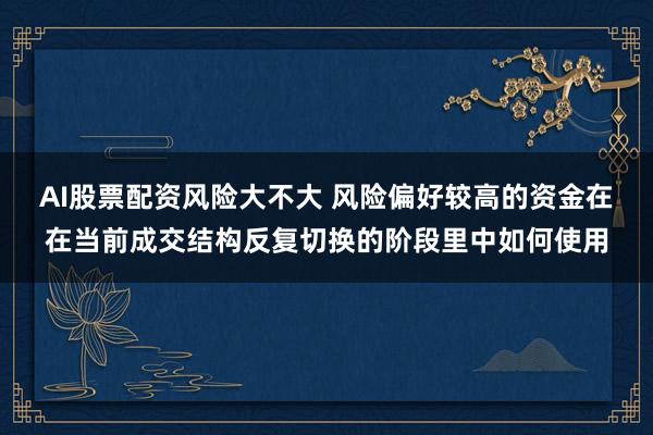 AI股票配资风险大不大 风险偏好较高的资金在在当前成交结构反复切换的阶段里中如何使用