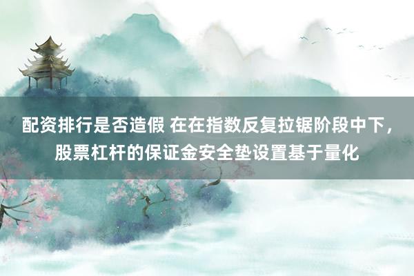 配资排行是否造假 在在指数反复拉锯阶段中下，股票杠杆的保证金安全垫设置基于量化