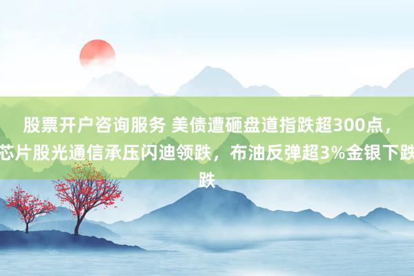 股票开户咨询服务 美债遭砸盘道指跌超300点，芯片股光通信承压闪迪领跌，布油反弹超3%金银下跌