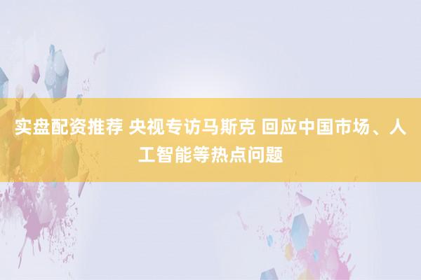 实盘配资推荐 央视专访马斯克 回应中国市场、人工智能等热点问题