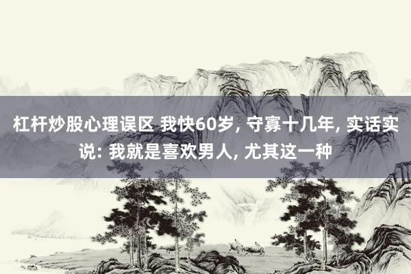 杠杆炒股心理误区 我快60岁, 守寡十几年, 实话实说: 我就是喜欢男人, 尤其这一种