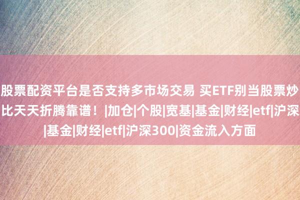 股票配资平台是否支持多市场交易 买ETF别当股票炒，按这三步建仓，比天天折腾靠谱！|加仓|个股|宽基|基金|财经|etf|沪深300|资金流入方面
