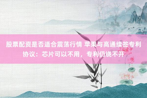 股票配资是否适合震荡行情 苹果与高通续签专利协议：芯片可以不用，专利仍绕不开