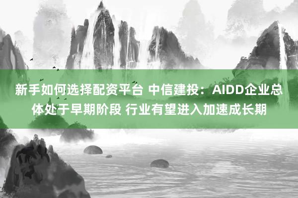 新手如何选择配资平台 中信建投：AIDD企业总体处于早期阶段 行业有望进入加速成长期